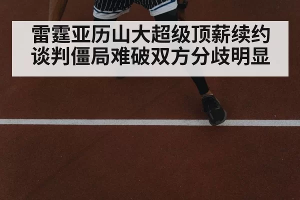 雷霆亚历山大超级顶薪续约谈判僵局难破双方分歧明显